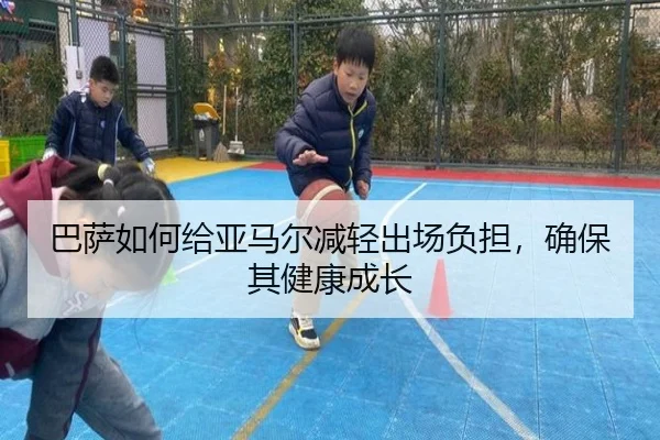 巴萨如何给亚马尔减轻出场负担，确保其健康成长