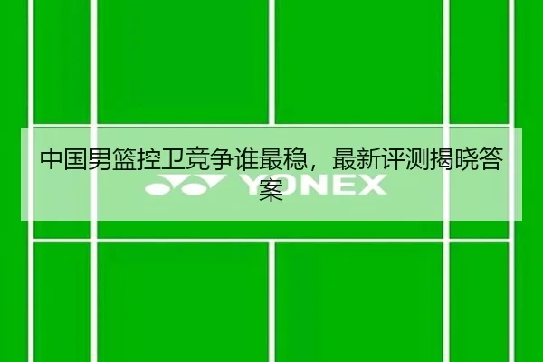 中国男篮控卫竞争谁最稳，最新评测揭晓答案